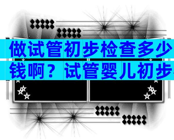 做试管初步检查多少钱啊？试管婴儿初步检查