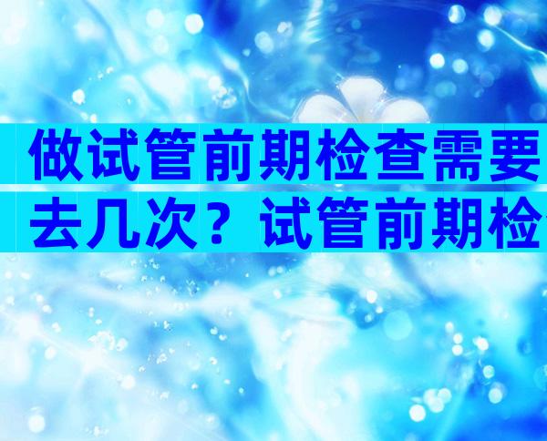 做试管前期检查需要去几次？试管前期检查分几次？