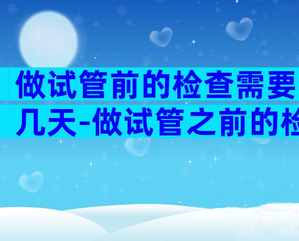 做试管前的检查需要几天-做试管之前的检查需要多久