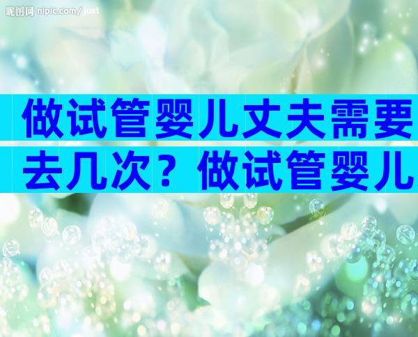 做试管婴儿丈夫需要去几次？做试管婴儿丈夫需要去几次吗？