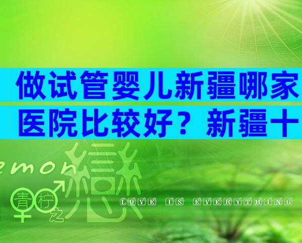 做试管婴儿新疆哪家医院比较好？新疆十大试管医院公布