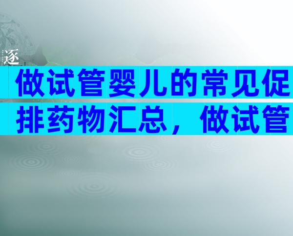 做试管婴儿的常见促排药物汇总，做试管婴儿前这些常见药物你得知道！