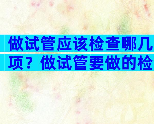 做试管应该检查哪几项？做试管要做的检查