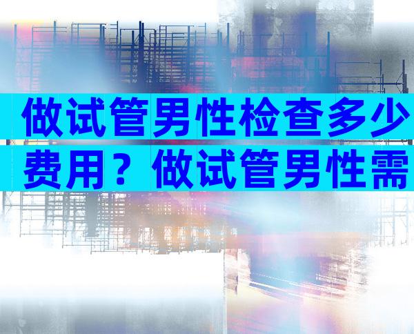 做试管男性检查多少费用？做试管男性需要查哪些？