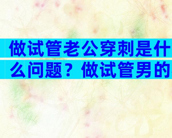 做试管老公穿刺是什么问题？做试管男的必须穿刺吗？