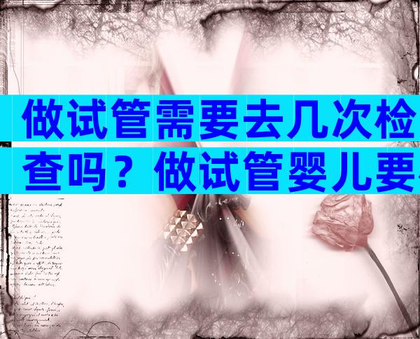 做试管需要去几次检查吗？做试管婴儿要检查几次？