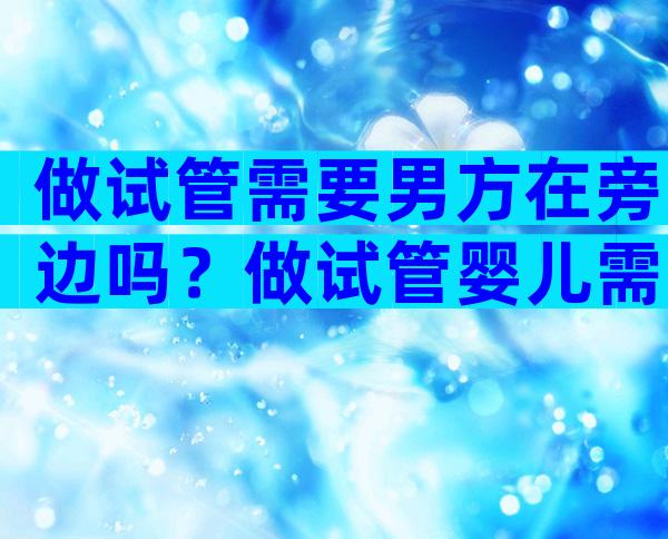 做试管需要男方在旁边吗？做试管婴儿需要男方一直陪着吗？