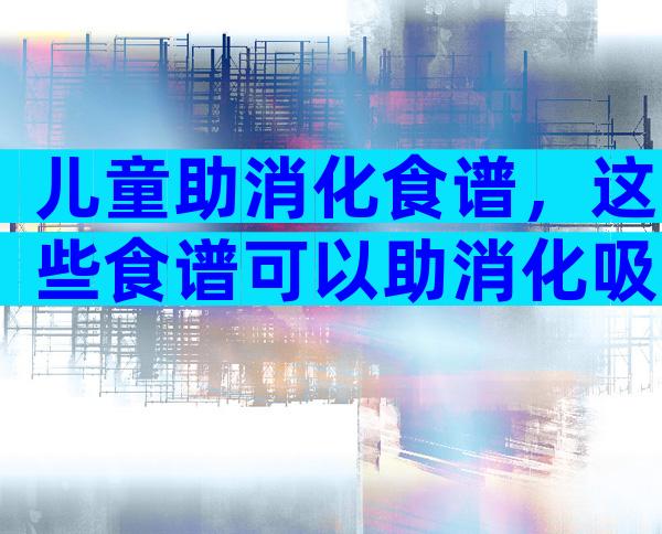 儿童助消化食谱，这些食谱可以助消化吸收！