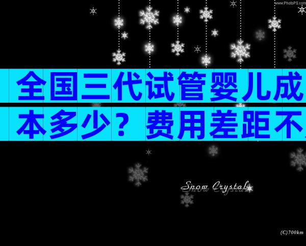 全国三代试管婴儿成本多少？费用差距不是一点点