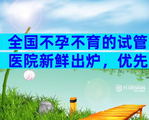 全国不孕不育的试管医院新鲜出炉，优先选择排名靠前的机构