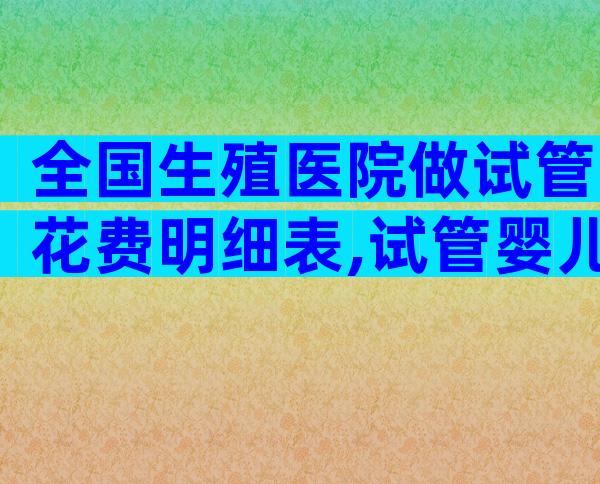 全国生殖医院做试管花费明细表,试管婴儿价目表