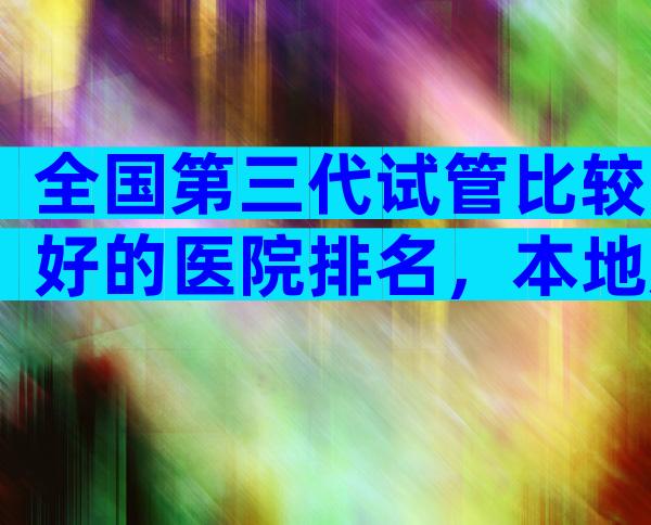 全国第三代试管比较好的医院排名，本地姐妹推荐