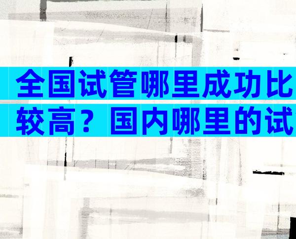 全国试管哪里成功比较高？国内哪里的试管婴儿技术最先进？