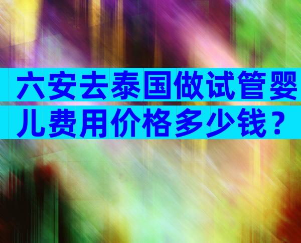 六安去泰国做试管婴儿费用价格多少钱？