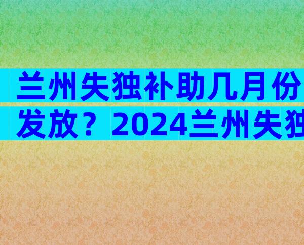 兰州失独补助几月份发放？2024兰州失独补助新方案