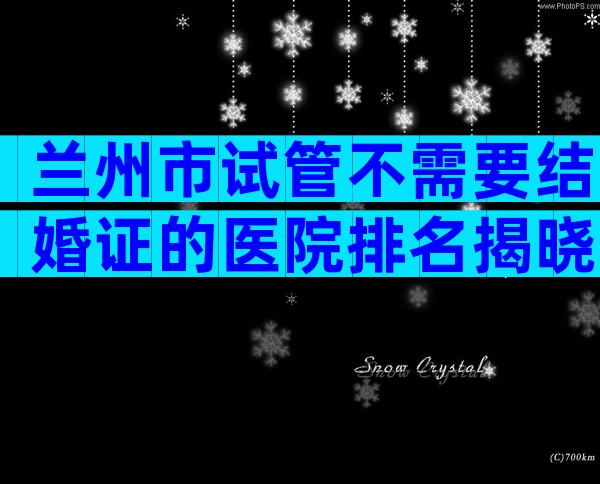 兰州市试管不需要结婚证的医院排名揭晓