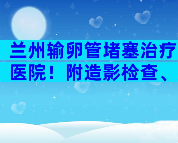 兰州输卵管堵塞治疗医院！附造影检查、疏通手术价格表