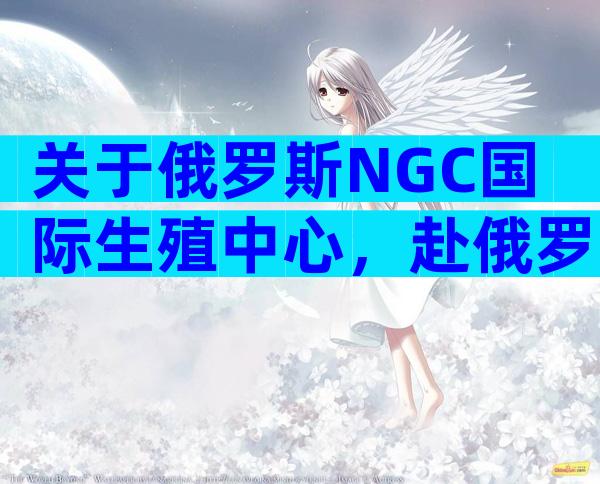 关于俄罗斯NGC国际生殖中心，赴俄罗斯试管前看这里:NGC国际生殖中心了解下！