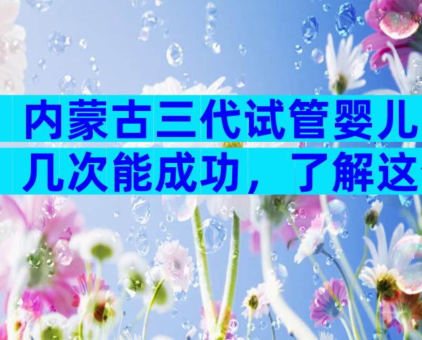 内蒙古三代试管婴儿几次能成功，了解这个，让你心中有数