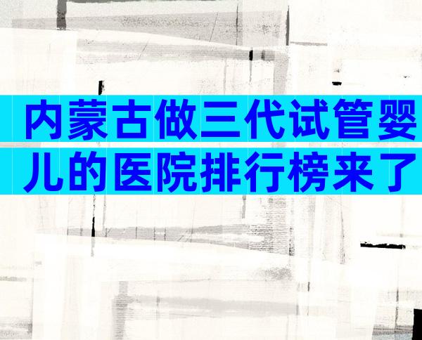 内蒙古做三代试管婴儿的医院排行榜来了