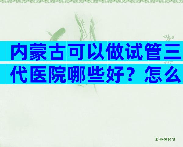 内蒙古可以做试管三代医院哪些好？怎么收费