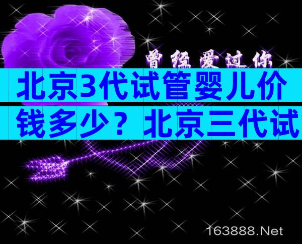 北京3代试管婴儿价钱多少？北京三代试管多少钱？