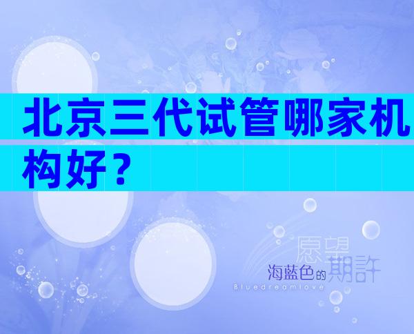 北京三代试管哪家机构好？