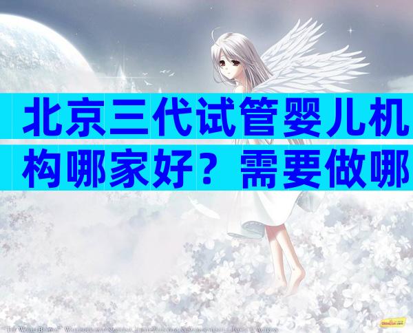 北京三代试管婴儿机构哪家好？需要做哪些准备