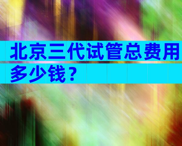 北京三代试管总费用多少钱？