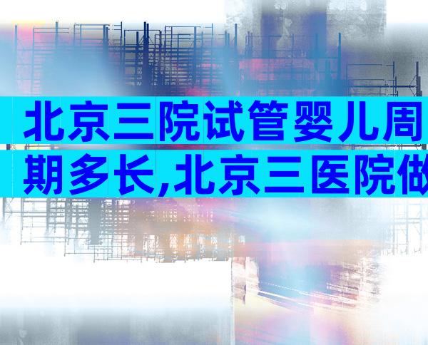 北京三院试管婴儿周期多长,北京三医院做试管婴儿