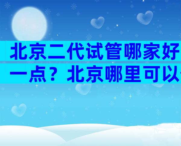 北京二代试管哪家好一点？北京哪里可以做第三代试管？