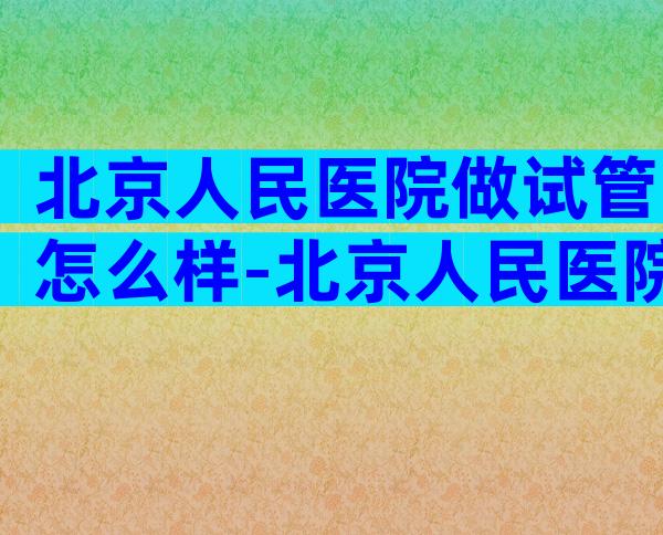 北京人民医院做试管怎么样-北京人民医院试管成功率