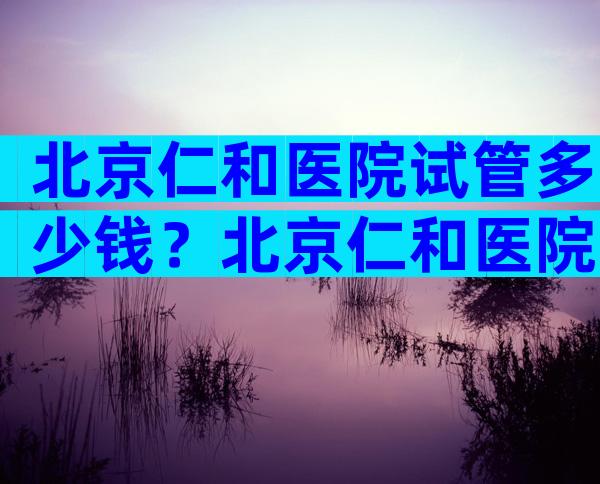 北京仁和医院试管多少钱？北京仁和医院试管多少钱一次？