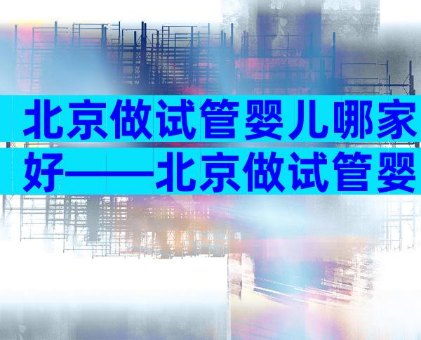 北京做试管婴儿哪家好——北京做试管婴儿比较好的医院