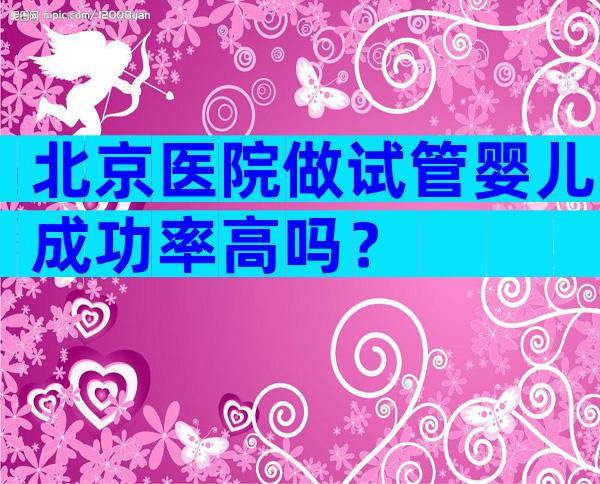 北京医院做试管婴儿成功率高吗？