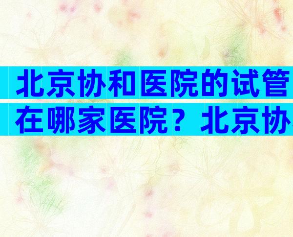 北京协和医院的试管在哪家医院？北京协和医院的试管在哪个医院比较好？