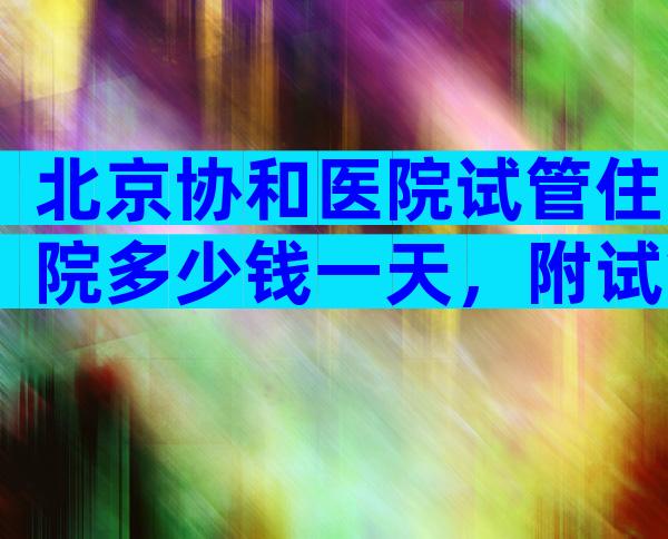 北京协和医院试管住院多少钱一天，附试管床位收费参考！