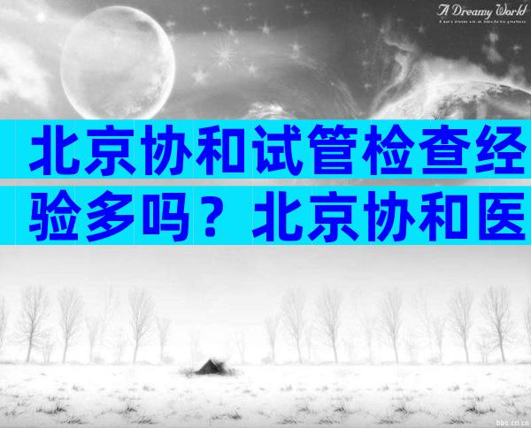 北京协和试管检查经验多吗？北京协和医院做试管成功率高吗？