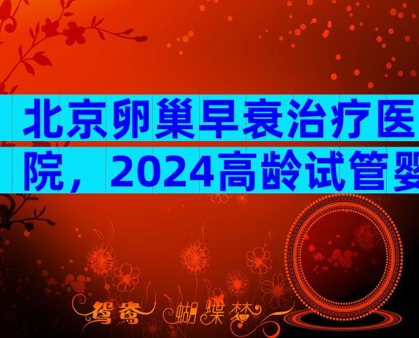 北京卵巢早衰治疗医院，2024高龄试管婴儿生子实用指南