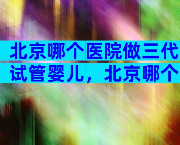 北京哪个医院做三代试管婴儿，北京哪个医院做三代试管婴儿比较好