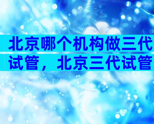 北京哪个机构做三代试管，北京三代试管大概多少钱