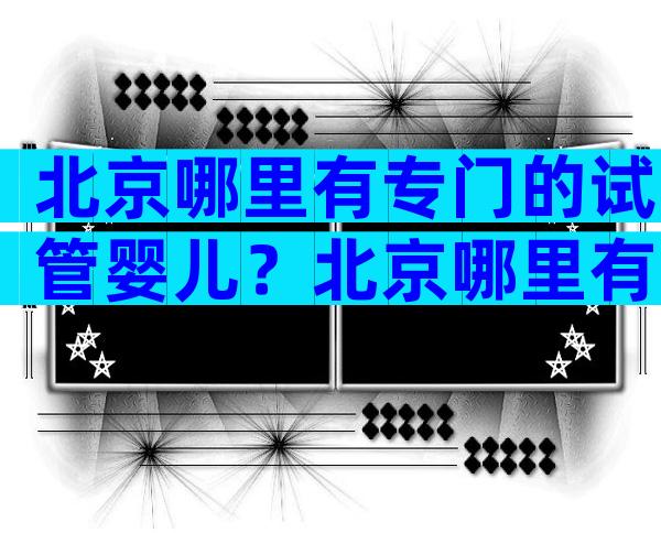 北京哪里有专门的试管婴儿？北京哪里有专门的试管婴儿医院？