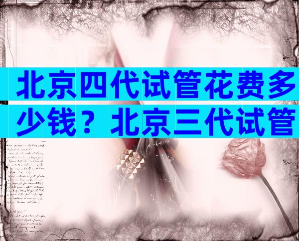 北京四代试管花费多少钱？北京三代试管婴儿医院排名比较好