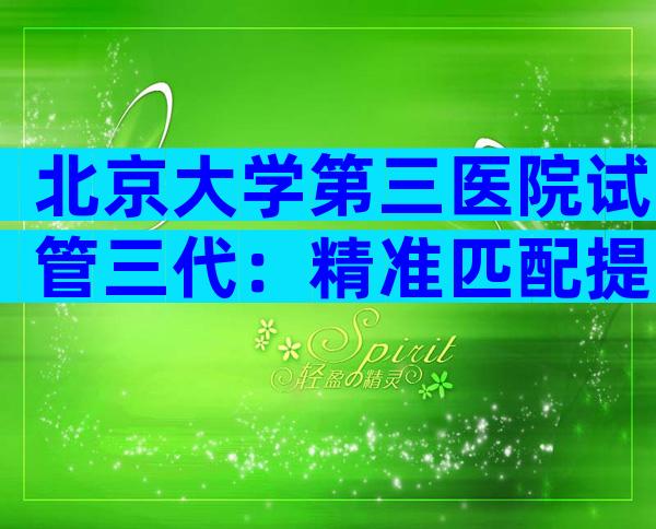 北京大学第三医院试管三代：精准匹配提高成功率