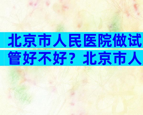 北京市人民医院做试管好不好？北京市人民医院做试管好不好？