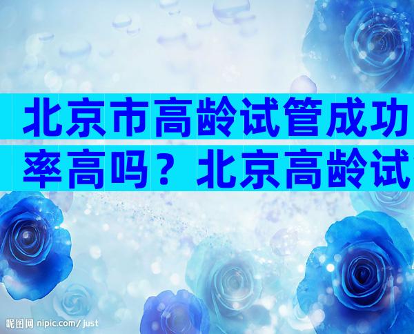 北京市高龄试管成功率高吗？北京高龄试管婴儿哪个医院好？