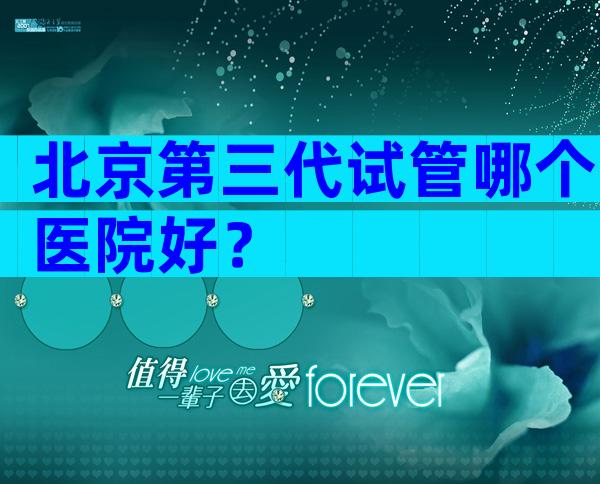 北京第三代试管哪个医院好？