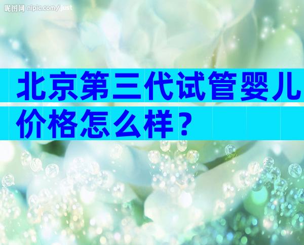 北京第三代试管婴儿价格怎么样？