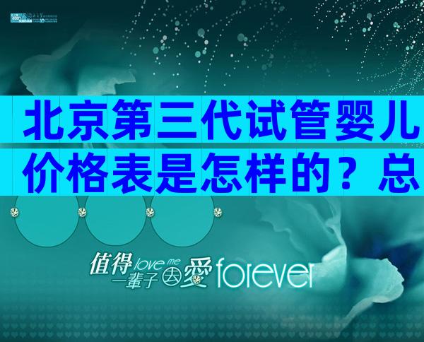 北京第三代试管婴儿价格表是怎样的？总费用花费明细实例参考