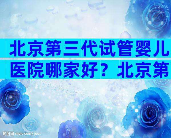 北京第三代试管婴儿医院哪家好？北京第三代试管婴儿医院哪家好一点？